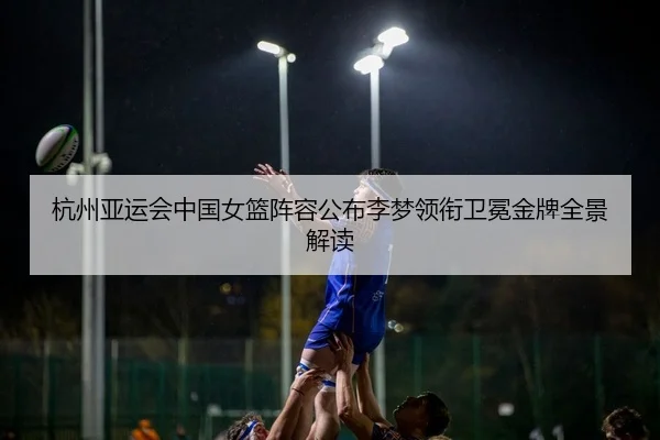 杭州亚运会中国女篮阵容公布李梦领衔卫冕金牌全景解读