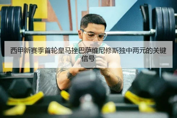 西甲新赛季首轮皇马挫巴萨维尼修斯独中两元的关键信号