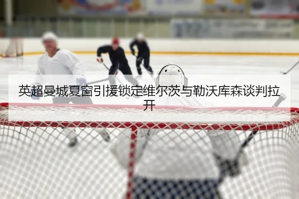英超曼城夏窗引援锁定维尔茨与勒沃库森谈判拉开